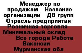 Менеджер по продажам › Название организации ­ ДВ групп › Отрасль предприятия ­ Розничная торговля › Минимальный оклад ­ 50 000 - Все города Работа » Вакансии   . Мурманская обл.,Мончегорск г.